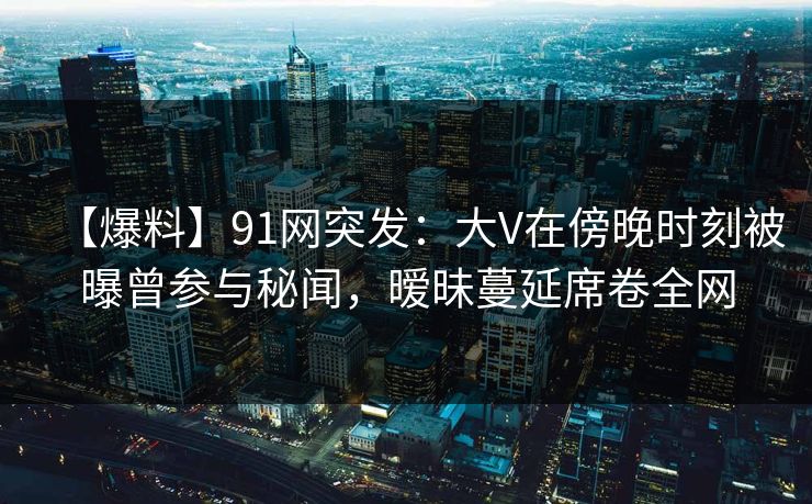 【爆料】91网突发：大V在傍晚时刻被曝曾参与秘闻，暧昧蔓延席卷全网