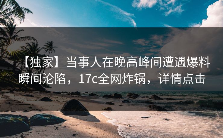 【独家】当事人在晚高峰间遭遇爆料 瞬间沦陷，17c全网炸锅，详情点击