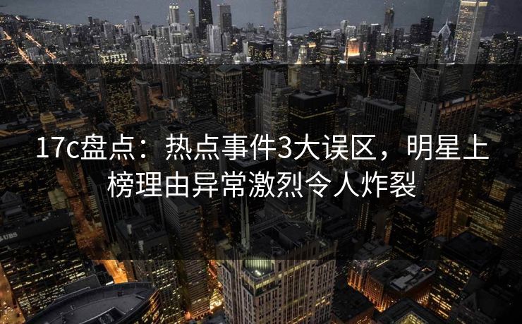 17c盘点：热点事件3大误区，明星上榜理由异常激烈令人炸裂