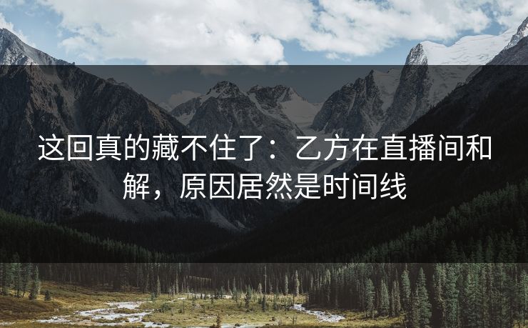 这回真的藏不住了：乙方在直播间和解，原因居然是时间线