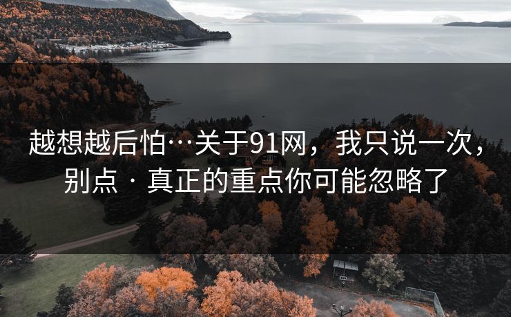 越想越后怕…关于91网，我只说一次，别点 · 真正的重点你可能忽略了