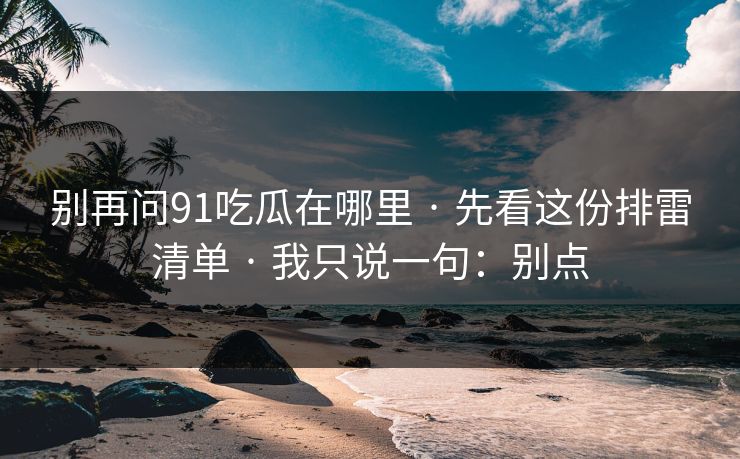 别再问91吃瓜在哪里 · 先看这份排雷清单 · 我只说一句：别点