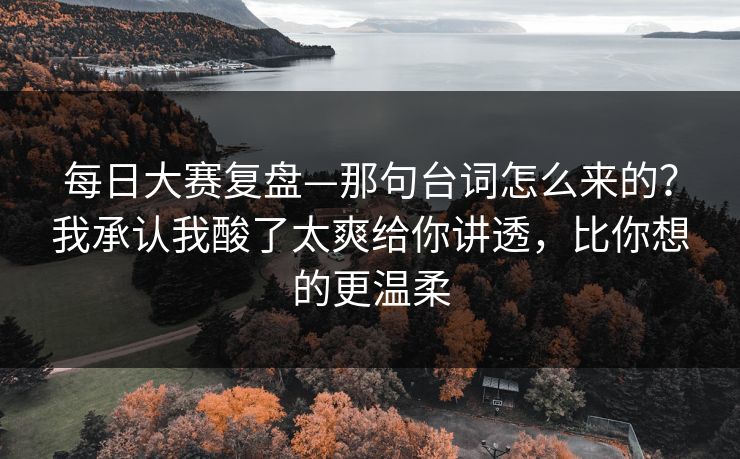 每日大赛复盘—那句台词怎么来的？我承认我酸了太爽给你讲透，比你想的更温柔