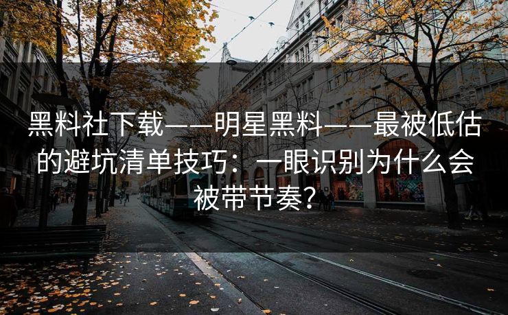 黑料社下载——明星黑料——最被低估的避坑清单技巧：一眼识别为什么会被带节奏？