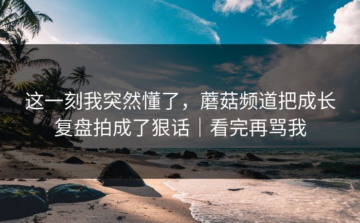 这一刻我突然懂了，蘑菇频道把成长复盘拍成了狠话｜看完再骂我