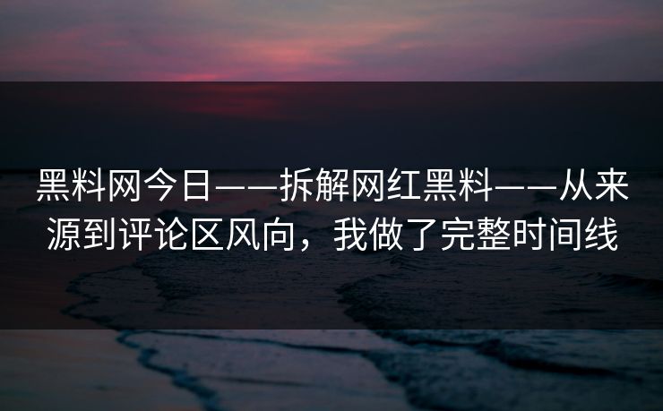 黑料网今日——拆解网红黑料——从来源到评论区风向，我做了完整时间线