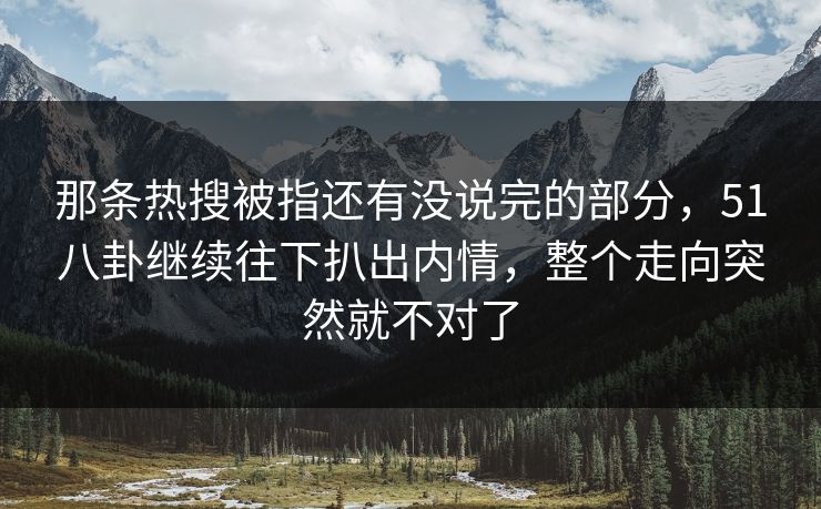 那条热搜被指还有没说完的部分，51八卦继续往下扒出内情，整个走向突然就不对了
