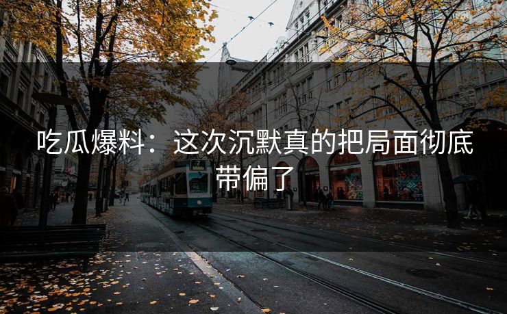 吃瓜爆料：这次沉默真的把局面彻底带偏了