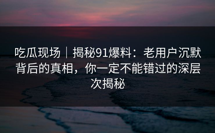吃瓜现场｜揭秘91爆料：老用户沉默背后的真相，你一定不能错过的深层次揭秘