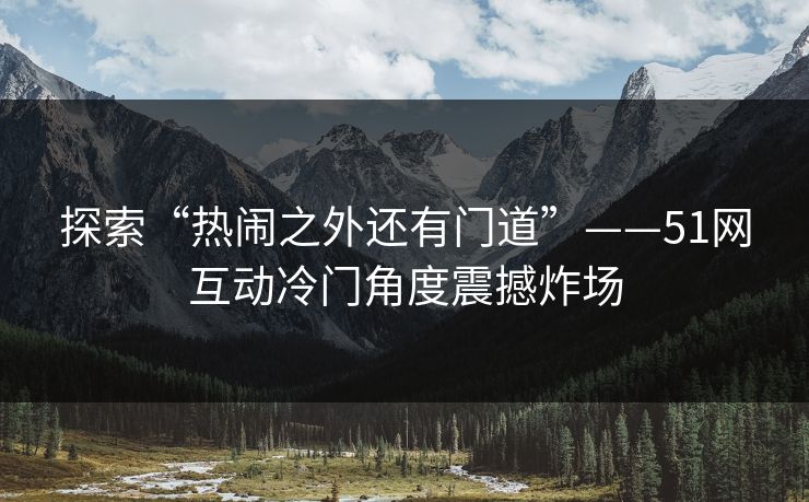 探索“热闹之外还有门道”——51网互动冷门角度震撼炸场