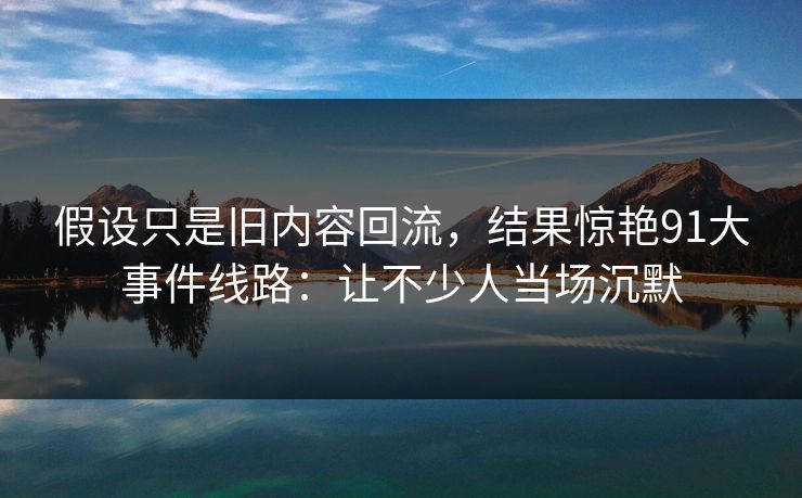 假设只是旧内容回流，结果惊艳91大事件线路：让不少人当场沉默